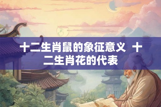 十二生肖鼠的象征意义  十二生肖花的代表