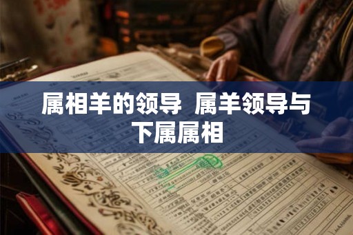 属相羊的领导  属羊领导与下属属相