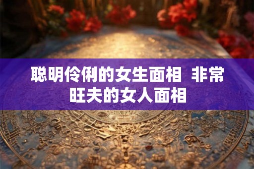 聪明伶俐的女生面相  非常旺夫的女人面相