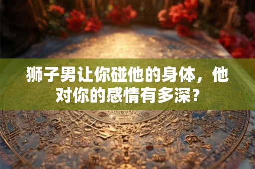 狮子男让你碰他的身体，他对你的感情有多深？