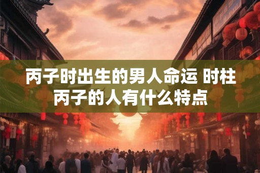 丙子时出生的男人命运 时柱丙子的人有什么特点 丙子时出生的男人命运 时柱丙子的人有什么特点