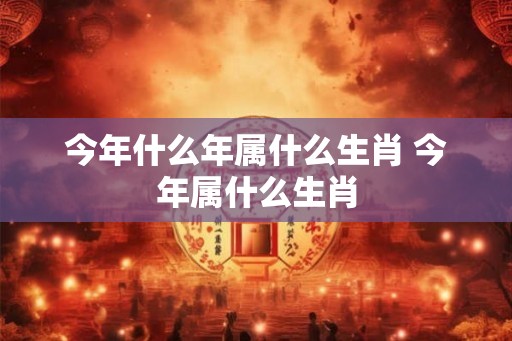 今年什么年属什么生肖 今年属什么生肖 今年什么年属什么生肖 今年属什么生肖