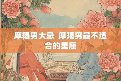 摩羯男大忌  摩羯男最不适合的星座