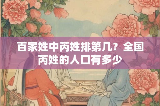 百家姓中芮姓排第几？全国芮姓的人口有多少