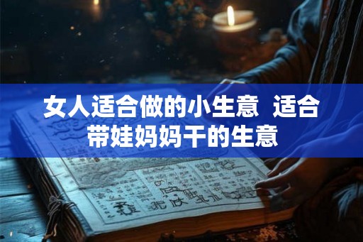 女人适合做的小生意 适合带娃妈妈干的生意 女人适合做的小生意 适合带娃妈妈干的生意