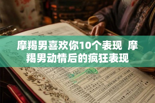 摩羯男喜欢你10个表现  摩羯男动情后的疯狂表现