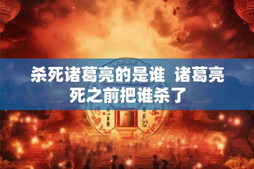 杀死诸葛亮的是谁 诸葛亮死之前把谁杀了 杀死诸葛亮的是谁 诸葛亮死之前把谁杀了