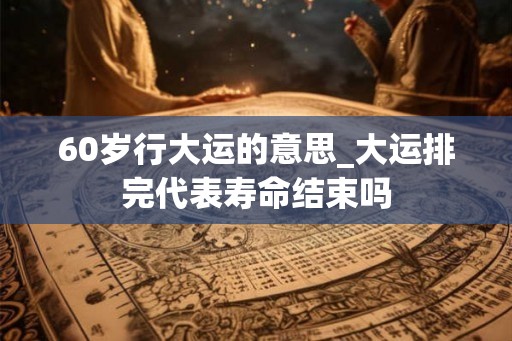 60岁行大运的意思_大运排完代表寿命结束吗