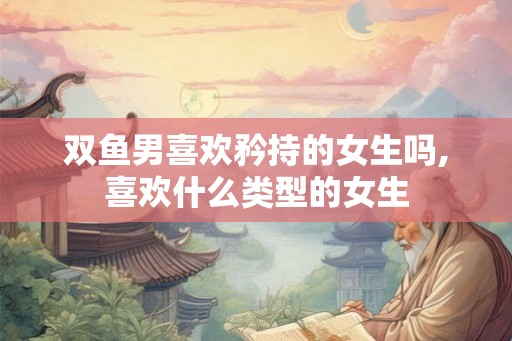 双鱼男喜欢矜持的女生吗,喜欢什么类型的女生 双鱼男喜欢矜持的女生吗,喜欢什么类型的女生