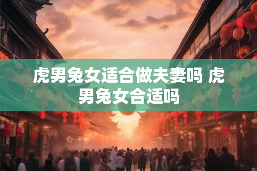 虎男兔女适合做夫妻吗 虎男兔女合适吗