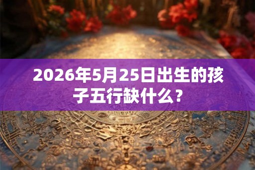 2026年5月25日出生的孩子五行缺什么？