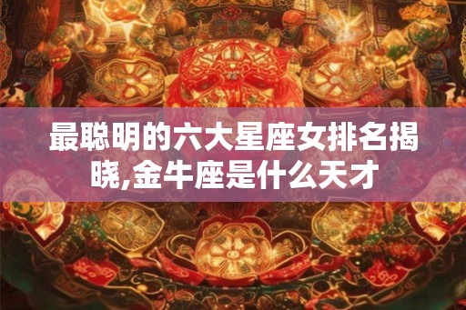 最聪明的六大星座女排名揭晓,金牛座是什么天才 最聪明的六大星座女排名揭晓,金牛座是什么天才