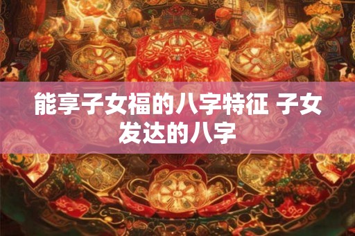 能享子女福的八字特征 子女发达的八字