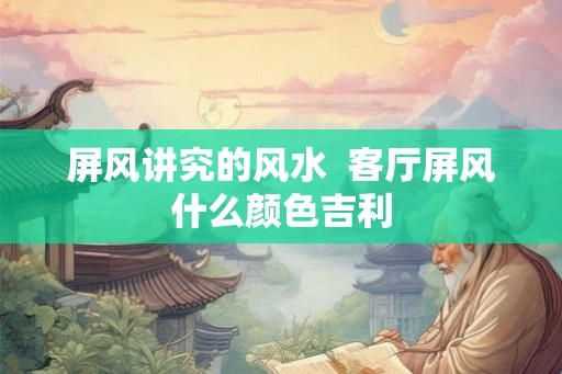 屏风讲究的风水  客厅屏风什么颜色吉利