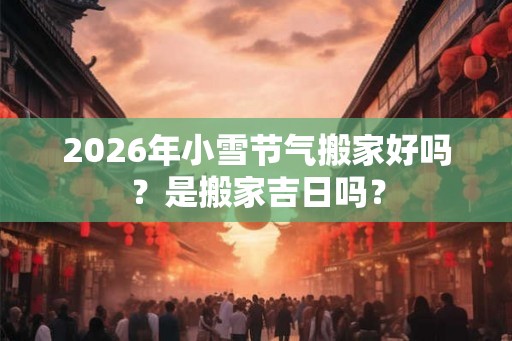 2026年小雪节气搬家好吗？是搬家吉日吗？