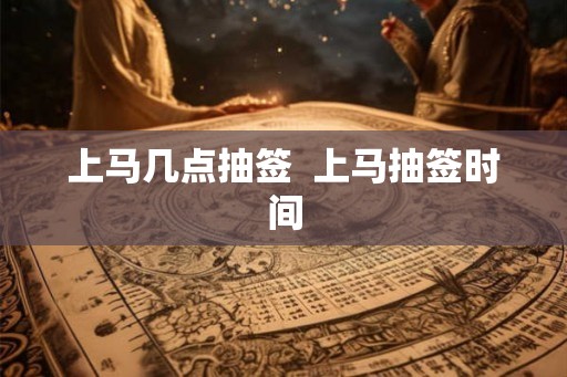 上马几点抽签 上马抽签时间 上马几点抽签 上马抽签时间