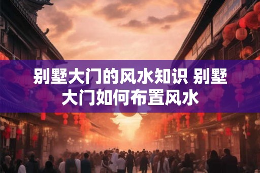 别墅大门的风水知识 别墅大门如何布置风水