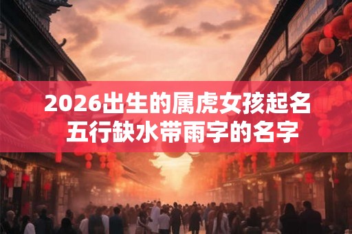 2026出生的属虎女孩起名  五行缺水带雨字的名字