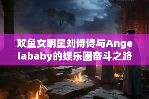 双鱼女明星刘诗诗与Angelababy的娱乐圈奋斗之路