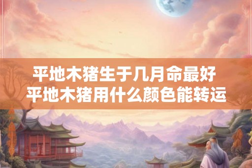 平地木猪生于几月命最好 平地木猪用什么颜色能转运 平地木猪生于几月命最好 平地木猪用什么颜色能转运