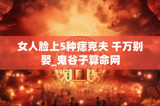 女人脸上5种痣克夫 千万别娶_鬼谷子算命网