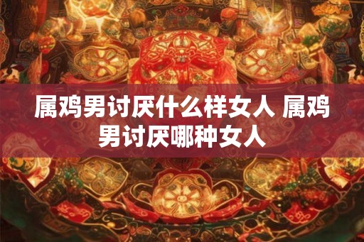 属鸡男讨厌什么样女人 属鸡男讨厌哪种女人