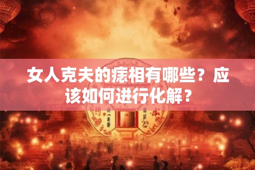 女人克夫的痣相有哪些?应该如何进行化解? 女人克夫的痣相有哪些?应该如何进行化解?