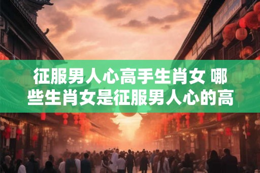 征服男人心高手生肖女 哪些生肖女是征服男人心的高手