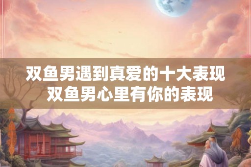 双鱼男遇到真爱的十大表现  双鱼男心里有你的表现