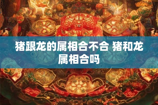 猪跟龙的属相合不合 猪和龙属相合吗 猪跟龙的属相合不合 猪和龙属相合吗