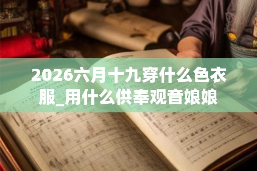 2026六月十九穿什么色衣服_用什么供奉观音娘娘