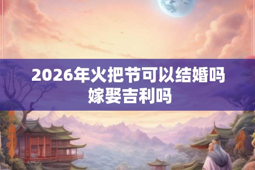 2026年火把节可以结婚吗 嫁娶吉利吗 2026年火把节可以结婚吗 嫁娶吉利吗