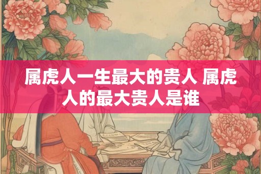属虎人一生最大的贵人 属虎人的最大贵人是谁 属虎人一生最大的贵人 属虎人的最大贵人是谁
