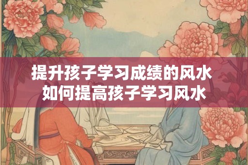 提升孩子学习成绩的风水 如何提高孩子学习风水 提升孩子学习成绩的风水 如何提高孩子学习风水