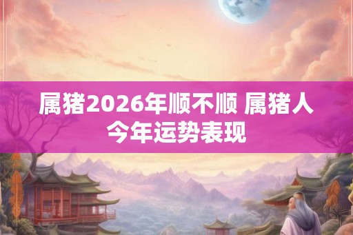 属猪2026年顺不顺 属猪人今年运势表现