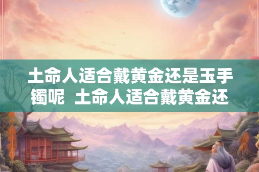 土命人适合戴黄金还是玉手镯呢  土命人适合戴黄金还是玉