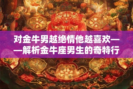 对金牛男越绝情他越喜欢——解析金牛座男生的奇特行为逻辑