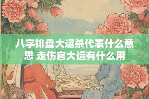 八字排盘大运杀代表什么意思 走伤官大运有什么用 八字排盘大运杀代表什么意思 走伤官大运有什么用