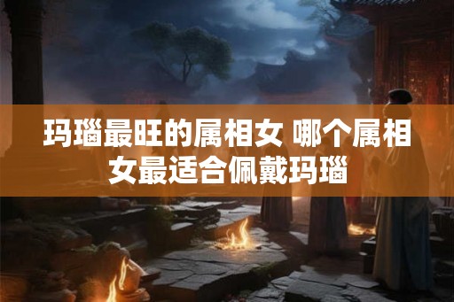 玛瑙最旺的属相女 哪个属相女最适合佩戴玛瑙