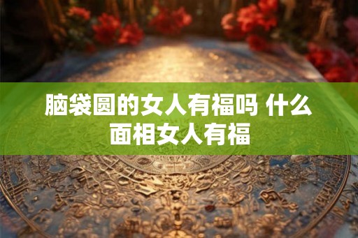 脑袋圆的女人有福吗 什么面相女人有福 脑袋圆的女人有福吗 什么面相女人有福