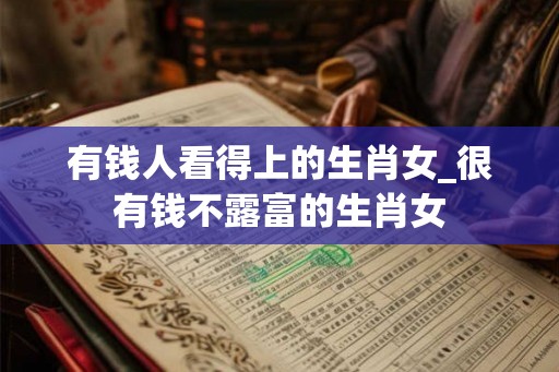 有钱人看得上的生肖女_很有钱不露富的生肖女