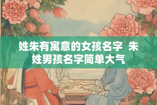 姓朱有寓意的女孩名字  朱姓男孩名字简单大气