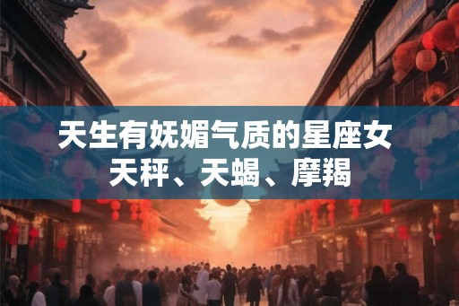 天生有妩媚气质的星座女 天秤、天蝎、摩羯 天生有妩媚气质的星座女 天秤、天蝎、摩羯