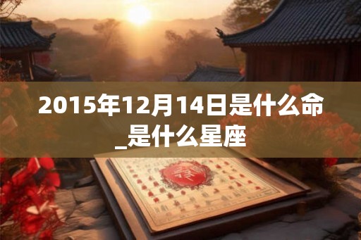 2015年12月14日是什么命_是什么星座 2015年12月14日是什么命_是什么星座