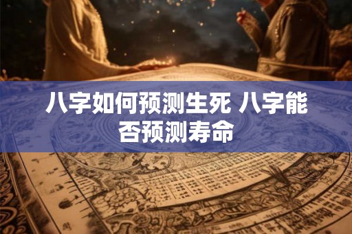 八字如何预测生死 八字能否预测寿命 八字如何预测生死 八字能否预测寿命