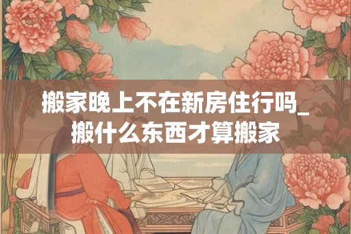 搬家晚上不在新房住行吗_搬什么东西才算搬家
