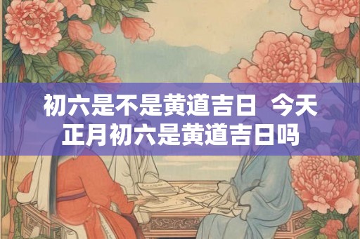 初六是不是黄道吉日  今天正月初六是黄道吉日吗