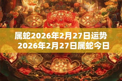 属蛇2026年2月27日运势 2026年2月27日属蛇今日运势 属蛇2026年2月27日运势 2026年2月27日属蛇今日运势