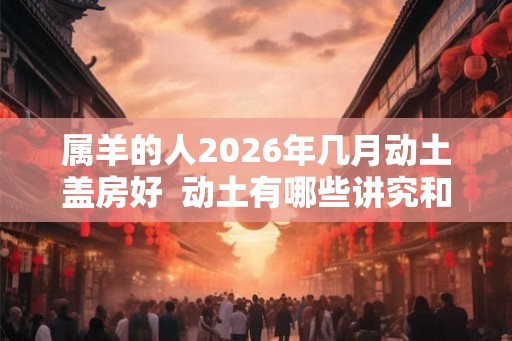 属羊的人2026年几月动土盖房好  动土有哪些讲究和禁忌