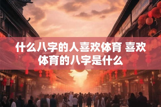 什么八字的人喜欢体育 喜欢体育的八字是什么 什么八字的人喜欢体育 喜欢体育的八字是什么